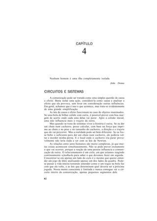 CAPÍTULO
4
Nenhum homem é uma ilha completamente isolada.
John Donne
CIRCUITOS E SISTEMAS
A comunicação pode ser tratada como uma simples questão de causa
e efeito. Basta isolar uma ação, considerá-la como causa e analisar o
efeito que ela provoca, sem levar em consideração outras influências.
Em geral, achamos que é isso o que acontece, mas trata-se evidentemente
de uma grande simplificação.
As leis de causa e efeito funcionam no caso de objetos inanimados.
Se uma bola de bilhar colidir com outra, é possível prever com boa mar-
gem de acerto onde cada uma delas vai parar. Após a colisão inicial,
uma não influencia mais o trajeto da outra.
Mas quando se trata de sistemas vivos a história é outra. Se eu der
um chute num cachorro, posso calcular, com base na força que impri-
mo ao chute e no peso e no tamanho do cachorro, a direção e o trajeto
que ele vai percorrer. Mas a realidade pode ser bem diferente. Se eu fos-
se bobo o suficiente para dar um chute num cachorro, ele poderia vol-
tar e morder minha perna. E o local onde o cachorro iria parar prova-
velmente não teria nada a ver com as leis de Newton.
As relações entre seres humanos são muito complexas, já que mui-
tas coisas acontecem simultaneamente. Não se pode prever exatamente
o que vai ocorrer, porque a reação de uma pessoa influencia a comuni-
cação de outra. O relacionamento é um ciclo, em que estamos reagindo
continuamente a feedbacks para saber o que devemos fazer em seguida.
Concentrar-se em apenas um lado do ciclo é o mesmo que querer enten-
der um jogo de tênis analisando apenas um dos lados da quadra. Pode-
se passar a vida inteira tentando entender como o um toque na bola faz
com que ela volte, e as leis que determinam qual deveria ser a próxima
jogada. Nossa mente consciente é limitada e nunca consegue ver o cir-
cuito inteiro da comunicação, apenas pequenos segmentos dele.
82
 