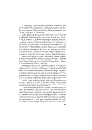 O conteúdo e o contexto de uma comunicação se combinam para
formar o significado. O contexto é o cenário total, o sistema completo
que o envolve. O que significa uma peça de quebra-cabeça? Em si mes-
ma, nada. Tudo vai depender do local que ela ocupará na figura total
e de sua relação com as outras peças.
O que significa uma nota musical? Muito pouco por si só, já que
seu significado depende da relação com outras notas, se ela é mais alta
ou mais baixa, mais curta ou mais longa do que as notas que a cercam.
O som de uma nota se modifica se as notas ao seu redor mudarem.
Há duas formas principais de compreender a experiência e os acon-
tecimentos. Podemos nos concentrar no conteúdo, na informação. O
que significa esta peça? Como é chamada? Qual a sua aparência? De
que maneira ela é parecida com as outras? Grande parte da educação
é assim: peças de quebra-cabeça podem ser interessantes e bonitas para
serem estudadas isoladamente, mas que só nos fornecem uma percep-
ção unidimensional. Para uma compreensão mais profunda é necessá-
rio outro ponto de vista: a relação ou contexto. O que significa esta pe-
ça? Como ela se relaciona com as outras? Onde ela se encaixa no sistema?
Nosso mundo interno de crenças, pensamentos, sistemas represen-
tacionais e submodalidades também formam um sistema. A mudança
de um desses segmentos pode ter efeitos abrangentes e gerar outras mu-
danças, como o leitor já deve ter descoberto ao experimentar a mudan-
ça de submodalidades de uma experiência.
Umas poucas palavras bem escolhidas e ditas no momento certo
podem transformar a vida de uma pessoa. A mudança de um pequeno
segmento de uma recordação pode alterar o estado de espírito de uma
pessoa. Isto é o que acontece quando lidamos com sistemas: um peque-
no empurrão na direção correta pode provocar profundas mudanças.
Mas é necessário saber onde empurrar. É inútil fazer tentativas. Às ve-
zes a pessoa tenta com todo o empenho se sentir bem e acaba se sentin-
do pior. É o mesmo que dispender toda a energia para tentar abrir uma
porta para dentro e no final descobrir que ela abre para fora.
Quando agimos para atingir nossos objetivos precisamos verificar
que não há reservas ou dúvidas. É necessário também prestar atenção
à ecologia externa e examinar o efeito que nossos objetivos terão sobre
nosso sistema mais amplo de relacionamentos.
O resultado de nossas ações volta para nós como num circuito fe-
chado. A comunicação é um relacionamento, e não uma transferência
unilateral de informação. Ninguém pode ser professor sem alunos, ou
vendedor sem clientes, ou terapeuta sem pacientes. Agir com sincerida-
de e sabedoria significa levar em consideração as relações e interações
entre nós e os outros. O relacionamento equilibrado entre as várias par-
tes da nossa mente será um reflexo de nosso relacionamento equilibrado
com o mundo exterior. A PNL pensa em termos de sistema. Por exem-
plo: Gregory Bateson, uma das figuras mais importantes para o desen-
83
 