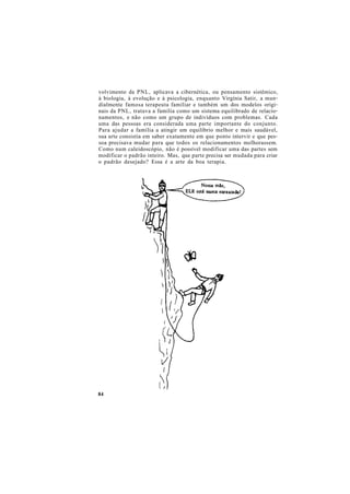 volvimento da PNL, aplicava a cibernética, ou pensamento sistêmico,
à biologia, à evolução e à psicologia, enquanto Virgínia Satir, a mun-
dialmente famosa terapeuta familiar e também um dos modelos origi-
nais da PNL, tratava a família como um sistema equilibrado de relacio-
namentos, e não como um grupo de indivíduos com problemas. Cada
uma das pessoas era considerada uma parte importante do conjunto.
Para ajudar a família a atingir um equilíbrio melhor e mais saudável,
sua arte consistia em saber exatamente em que ponto intervir e que pes-
soa precisava mudar para que todos os relacionamentos melhorassem.
Como num caleidoscópio, não é possível modificar uma das partes sem
modificar o padrão inteiro. Mas, que parte precisa ser mudada para criar
o padrão desejado? Essa é a arte da boa terapia.
84
 