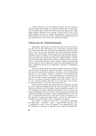A PNL identifica e usa os elementos eficazes que são comuns a
diferentes tipos de psicologia. Se o cérebro humano tem a mesma estru-
tura no mundo inteiro e gerou diferentes teorias psicológicas, deve haver
alguns padrões básicos que são comuns a essas teorias. Como a PNL
utiliza padrões de todos os campos da psicologia, situa-se num nível
lógico diferente. Um livro que ensine a elaborar mapas está num nível ló-
gico diferente dos vários livros que reproduzam mapas.
CÍRCULOS DE APRENDIZAGEM
Aprendemos muito mais com nossos erros do que com nossos acer-
tos, pois eles nos dão informações úteis. Além disso, passamos muito
mais tempo pensando neles. Raramente conseguimos acertar da primei-
ra vez, a não ser que seja algo muito fácil, mas ainda assim podemos
melhorar esse desempenho. Aprendemos através de uma série de apro-
ximações sucessivas. Fazemos o que podemos (estado atual) e compara-
mos o resultado com aquilo que queremos (estado desejado). Usamos
essa informação para agir de novo e reduzir a diferença entre o que que-
remos e o que estamos obtendo. Pouco a pouco, vamos nos aproximando
do nosso objetivo. Essa comparação orienta nossa aprendizagem em cada
nível, fazendo-nos passar da incompetência consciente à competência
inconsciente.
Este é um modelo geral que podemos utilizar para nos tornarmos
mais eficientes em qualquer campo de atividade. Comparamos aquilo
que temos com aquilo que desejamos e tentamos reduzir a diferença da
próxima vez. Em seguida, voltamos a comparar. A comparação deve
se basear em nossos valores: o que é importante para nós naquela situa-
ção. Por exemplo, revendo essas páginas, tenho que decidir se elas es-
tão boas ou se preciso reescrever alguma coisa. Meus valores, neste ca-
so, são a clareza de idéias (do ponto de vista do leitor, não do meu),
a correção gramatical e um bom fluxo das palavras.
Também preciso decidir que procedimento de verificação vou ado-
tar. Como saber se já cheguei ao nível de valores desejado? Se não tiver
nenhum procedimento de verificação, ficarei eternamente preso no cír-
culo, porque nunca saberei quando interromper o processo. Aliás, essa
é uma armadilha para muitos escritores, que passam anos corrigindo seus
originais para chegar à perfeição e nunca conseguem publicá-lo. No meu
caso, a verificação inclui passar o texto pelo corretor ortográfico e de-
pois mostrá-lo a amigos em quem confio. A partir das informações e
conselhos que receber deles, farei as alterações necessárias.
Esse modelo é conhecido como TOTE, cujas iniciais significam,
em inglês, teste — operação — teste — escape (saída). Primeiro, faça
a comparação, ou seja, o teste. Em seguida, vem a aplicação dos recur-
sos disponíveis, a operação. O segundo teste é uma nova comparação.
86
 