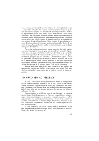 E, por fim, escape é quando o procedimento de verificação indicar que
o objetivo foi atingido. Seu sucesso vai depender do número de opera-
ções de que você dispõe: sua flexibilidade de comportamento. Portan-
to, a jornada do estado atual para o estado desejado não é feita em zi-
guezagues, mas em espiral. Círculos menores podem coexistir dentro de
um cículo maior: objetivos finais menores que precisam ser cumpridos
para se atingir um objetivo maior. O sistema completo se encaixa como
uma coleção de caixinhas chinesas. Nesse modelo de aprendizagem os
erros são úteis, pois, embora sejam resultados indesejados dentro de um
contexto específico, podem ser usados como informação para se chegar
mais perto do objetivo.
As escolas ensinam às crianças muitas matérias das quais elas es-
quecem a maior parte, pois em geral não aprendem a aprender. Apren-
der a aprender exige um nível mais alto de habilidade do que aprender
um assunto específico. O objetivo da PNL é tornar a pessoa um apren-
diz melhor, qualquer que seja o assunto. A maneira mais rápida e eficaz
de aprender é usar aquilo que acontece de maneira natural e sem esfor-
ço. A aprendizagem, assim como a mudança, é em geral considerada
um processo doloroso. Isso não é verdade. Há maneiras vagarosas e do-
lorosas de aprender e de mudar, mas a PNL não é uma delas.
Robert Dilts criou uma técnica para converter o que poderia ser
considerado fracasso em feedback e aprender a partir disso. Será mais
fácil se você pedir a uma pessoa que o ajude a cumprir as etapas se-
guintes.
DO FRACASSO AO FEEDBACK
1. Qual é a atitude ou crença problemática? Todos os seus projetos
do tipo faça-você-mesmo acabam na lata de lixo? Todas as suas tentati-
vas de aprender a cozinhar fazem a alegria dos restaurantes que entre-
gam comida em casa? Em que área você está obtendo resultados indese-
jados? Você acha que não é capaz de fazer algo ou que não é bom o
suficiente em algo?
Enquanto pensa no problema, observe sua fisiologia e as pistas de
acesso visuais. Quando pensamos no fracasso, em geral temos uma sen-
sação ruim, vemos imagens de momentos em que fracassamos e talvez
ouçamos uma voz interna que nos repreende o tempo todo. É impossí-
vel lidar com tudo isso ao mesmo tempo. Precisamos descobrir o que
está acontecendo internamente em cada um dos sistemas representacío-
nais separadamente.
2. Olhe para baixo e à direita e preste atenção à sensação. O que
essa sensação está tentando fazer por você? Qual sua intenção positiva?
Motivá-lo, talvez? Ou protegê-lo?
87
 