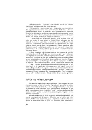 Olhe para baixo e à esquerda. Existe em cada palavra que você ou-
ve alguma mensagem que lhe possa ser útil?
Olhe para cima e à esquerda e veja a imagem das suas recordações.
Há algo de novo que você possa aprender com elas? Passe a ter uma
perspectiva mais realista do problema. Você é capaz de mais e melhor.
Observe se há recursos positivos misturados às recordações do proble-
ma. Relacione as palavras, imagens e sentimentos ao objetivo desejado.
Como eles podem ajudá-lo a atingir seu objetivo?
3. Identifique uma experiência positiva e de recursos, algo que
você tem certeza de poder atingir no futuro. Não é necessário que seja
algo do momento. Identifique as principais submodalidades visuais,
auditivas e cinestésicas da maneira como você pensa sobre essa expe-
riência. Ancore a experiência cinestesicamente, usando um toque. Veri-
fique se, quando você dispara esta âncora, está acessando a experiência
de recursos. Esta é uma experiência que lhe mostra aquilo que você sabe
que pode atingir.
4. Olhe para cima e à direita e construa uma imagem do objetivo
ou comportamento desejado que leve em consideração o que você apren-
deu a partir das sensações, imagens e palavras associadas à crença pro-
blemática. Verifique se isso está em harmonia com sua personalidade
e seus relacionamentos. Certifique-se de que há uma conexão clara en-
tre as recordações e o objetivo positivo. Talvez você queira modificar
o objetivo a partir do que aprendeu com o exame dessas recordações.
5. Faça com que as submodalidades do objetivo desejado se tor-
nem iguais às da experiência positiva que você está usando como refe-
rência. Enquanto faz isso, segure a âncora da experiência de referência.
Todo esse processo lhe permitirá aprender com o passado e libertar sua
expectativa futura das garras dos fracassos passados. Você estará pen-
sando sobre o objetivo com submodalidades de expectativa positiva.
NÍVEIS DE APRENDIZAGEM
Em seu nível mais simples, a aprendizagem é um processo de tenta-
tiva e erro, com ou sem orientação. Aprendemos a escolher a melhor
opção entre várias disponíveis, a obter a resposta "certa". Isso pode
exigir uma ou várias tentativas. Para aprender a ler, a escrever, ou que
a luz vermelha no semáforo significa "pare", partimos da incompetên-
cia inconsciente e, através do círculo de aprendizagem, chegamos à com-
petência consciente.
Quando uma reação se torna um hábito, paramos de aprender. Em
teoria, poderíamos agir de maneira diferente, mas na prática não o fa-
zemos. Hábitos são muito úteis, pois simplificam ou racionalizam as-
pectos de nossa vida sobre os quais não queremos parar para pensar.
88
 