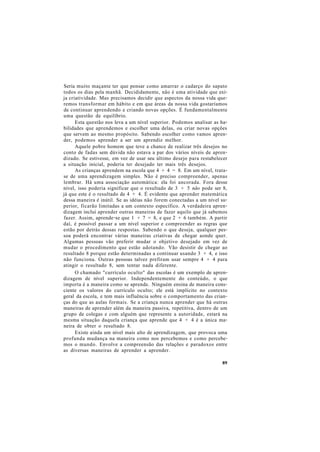 Seria muito maçante ter que pensar como amarrar o cadarço do sapato
todos os dias pela manhã. Decididamente, não é uma atividade que exi-
ja criatividade. Mas precisamos decidir que aspectos da nossa vida que-
remos transformar em hábito e em que áreas da nossa vida gostaríamos
de continuar aprendendo e criando novas opções. É fundamentalmente
uma questão de equilíbrio.
Esta questão nos leva a um nível superior. Podemos analisar as ha-
bilidades que aprendemos e escolher uma delas, ou criar novas opções
que servem ao mesmo propósito. Sabendo escolher como vamos apren-
der, podemos aprender a ser um aprendiz melhor.
Aquele pobre homem que teve a chance de realizar três desejos no
conto de fadas sem dúvida não estava a par dos vários níveis de apren-
dizado. Se estivesse, em vez de usar seu último desejo para restabelecer
a situação inicial, poderia ter desejado ter mais três desejos.
As crianças aprendem na escola que 4 + 4 = 8. Em um nível, trata-
se de uma aprendizagem simples. Não é preciso compreender, apenas
lembrar. Há uma associação automática: ela foi ancorada. Fora desse
nível, isso poderia significar que o resultado de 3 + 5 não pode ser 8,
já que este é o resultado de 4 + 4. É evidente que aprender matemática
dessa maneira é inútil. Se as idéias não forem conectadas a um nível su-
perior, ficarão limitadas a um contexto específico. A verdadeira apren-
dizagem inclui aprender outras maneiras de fazer aquilo que já sabemos
fazer. Assim, aprende-se que 1 + 7 = 8, e que 2 + 6 também. A partir
daí, é possível passar a um nível superior e compreender as regras que
estão por detrás dessas respostas. Sabendo o que deseja, qualquer pes-
soa poderá encontrar várias maneiras criativas de chegar aonde quer.
Algumas pessoas vão preferir mudar o objetivo desejado em vez de
mudar o procedimento que estão adotando. Vão desistir de chegar ao
resultado 8 porque estão determinadas a continuar usando 3 + 4, e isso
não funciona. Outras pessoas talvez prefiram usar sempre 4 + 4 para
atingir o resultado 8, sem tentar nada diferente.
O chamado "currículo oculto" das escolas é um exemplo de apren-
dizagem de nível superior. Independentemente do conteúdo, o que
importa é a maneira como se aprende. Ninguém ensina de maneira cons-
ciente os valores do currículo oculto; ele está implícito no contexto
geral da escola, e tem mais influência sobre o comportamento das crian-
ças do que as aulas formais. Se a criança nunca aprender que há outras
maneiras de aprender além da maneira passiva, repetitiva, dentro de um
grupo de colegas e com alguém que represente a autoridade, estará na
mesma situação daquela criança que aprende que 4 + 4 é a única ma-
neira de obter o resultado 8.
Existe ainda um nível mais alto de aprendizagem, que provoca uma
profunda mudança na maneira como nos percebemos e como percebe-
mos o mundo. Envolve a compreensão das relações e paradoxos entre
as diversas maneiras de aprender a aprender.
89
 