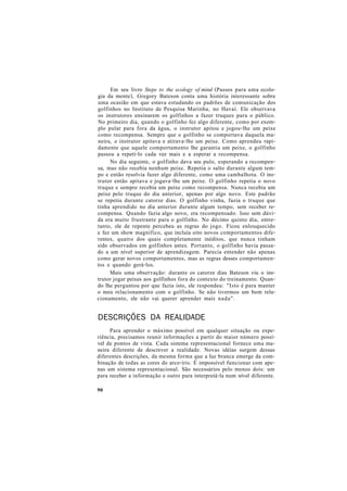 Em seu livro Steps to the ecology of mind (Passos para uma ecolo-
gia da mente), Gregory Bateson conta uma história interessante sobre
uma ocasião em que estava estudando os padrões de comunicação dos
golfinhos no Instituto de Pesquisa Marinha, no Havaí. Ele observava
os instrutores ensinarem os golfinhos a fazer truques para o público.
No primeiro dia, quando o golfinho fez algo diferente, como por exem-
plo pular para fora da água, o instrutor apitou e jogou-lhe um peixe
como recompensa. Sempre que o golfinho se comportava daquela ma-
neira, o instrutor apitava e atirava-lhe um peixe. Como aprendeu rapi-
damente que aquele comportamento lhe garantia um peixe, o golfinho
passou a repeti-lo cada vez mais e a esperar a recompensa.
No dia seguinte, o golfinho dava seu pulo, esperando a recompen-
sa, mas não recebia nenhum peixe. Repetia o salto durante algum tem-
po e então resolvia fazer algo diferente, como uma cambalhota. O ins-
trutor então apitava e jogava-lhe um peixe. O golfinho repetia o novo
truque e sempre recebia um peixe como recompensa. Nunca recebia um
peixe pelo truque do dia anterior, apenas por algo novo. Este padrão
se repetiu durante catorze dias. O golfinho vinha, fazia o truque que
tinha aprendido no dia anterior durante algum tempo, sem receber re-
compensa. Quando fazia algo novo, era recompensado. Isso sem dúvi-
da era muito frustrante para o golfinho. No décimo quinto dia, entre-
tanto, ele de repente percebeu as regras do jogo. Ficou enlouquecido
e fez um show magnífico, que incluía oito novos comportamentos dife-
rentes, quatro dos quais completamente inéditos, que nunca tinham
sido observados em golfinhos antes. Portanto, o golfinho havia passa-
do a um nível superior de aprendizagem. Parecia entender não apenas
como gerar novos comportamentos, mas as regras desses comportamen-
tos e quando gerá-los.
Mais uma observação: durante os catorze dias Bateson viu o ins-
trutor jogar peixes aos golfinhos fora do contexto do treinamento. Quan-
do lhe perguntou por que fazia isto, ele respondeu: "Isto é para manter
o meu relacionamento com o golfinho. Se não tivermos um bom rela-
cionamento, ele não vai querer aprender mais nada".
DESCRIÇÕES DA REALIDADE
Para aprender o máximo possível em qualquer situação ou expe-
riência, precisamos reunir informações a partir do maior número possí-
vel de pontos de vista. Cada sistema representacional fornece uma ma-
neira diferente de descrever a realidade. Novas idéias surgem dessas
diferentes descrições, da mesma forma que a luz branca emerge da com-
binação de todas as cores do arco-íris. É impossível funcionar com ape-
nas um sistema representacional. São necessários pelo menos dois: um
para receber a informação e outro para interpretá-la num nível diferente.
90
 