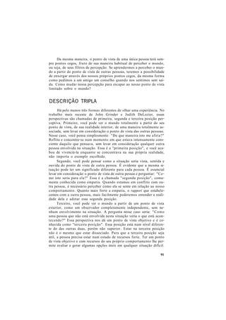 Da mesma maneira, o ponto de vista de uma única pessoa terá sem-
pre pontos cegos, fruto de sua maneira habitual de perceber o mundo,
ou seja, de seus filtros de percepção. Se aprendermos a perceber o mun-
do a partir do ponto de vista de outras pessoas, teremos a possibilidade
de enxergar através dos nossos próprios pontos cegos, da mesma forma
como pedimos a um amigo um conselho quando nos sentimos sem saí-
da. Como mudar nossa percepção para escapar ao nosso ponto de vista
limitado sobre o mundo?
DESCRIÇÃO TRIPLA
Há pelo menos três formas diferentes de olhar uma experiência. No
trabalho mais recente de John Grinder e Judith DeLozier, essas
perspectivas são chamadas de primeira, segunda e terceira posição per-
ceptiva. Primeiro, você pode ver o mundo totalmente a partir do seu
ponto de vista, de sua realidade interior, de uma maneira totalmente as-
sociada, sem levar em consideração o ponto de vista das outras pessoas.
Nesse caso, você pensa simplesmente: "De que maneira isto me afeta?"
Reflita e concentre-se num momento em que estava intensamente cons-
ciente daquilo que pensava, sem levar em consideração qualquer outra
pessoa envolvida na situação. Essa é a "primeira posição", e você aca-
bou de vivenciá-la enquanto se concentrava na sua própria realidade,
não importa o exemplo escolhido.
Segundo, você pode pensar como a situação seria vista, sentida e
ouvida do ponto de vista de outra pessoa. É evidente que a mesma si-
tuação pode ter um significado diferente para cada pessoa. É essencial
levar em consideração o ponto de vista de outra pessoa e perguntar: "Co-
mo isto seria para ela?" Essa é a chamada "segunda posição", comu-
mente conhecida como empatia. Quando estamos em conflito com ou-
tra pessoa, é necessário perceber como ela se sente em relação ao nosso
comportamento. Quanto mais forte a empatia, o rapporí que estabele-
cemos com a outra pessoa, mais facilmente poderemos entender a reali-
dade dela e adotar essa segunda posição.
Terceiro, você pode ver o mundo a partir de um ponto de vista
exterior, como um observador completamente independente, sem ne-
nhum envolvimento na situação. A pergunta nesse caso seria: "Como
uma pessoa que não está envolvida nesta situação veria o que está acon-
tecendo?" Essa perspectiva nos dá um ponto de vista objetivo e é co-
nhecida como "terceira posição". Essa posição está num nível diferen-
te do das outras duas, porém não superior. Estar na terceira posição
não é o mesmo que estar dissociado. Para que a terceira posição seja
útil, a pessoa precisa estar num estado de recursos forte. Ter um ponto
de vista objetivo e com recursos do seu próprio comportamento lhe per-
mite avaliar e gerar algumas opções úteis em qualquer situação difícil.
91
 