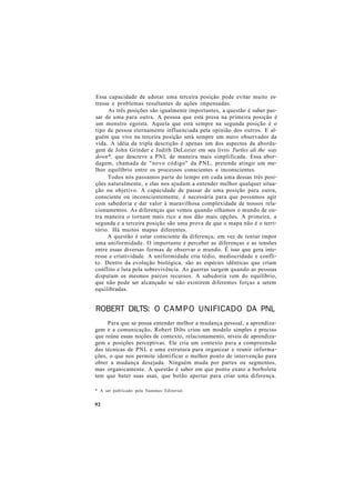 Essa capacidade de adotar uma terceira posição pode evitar muito es-
tresse e problemas resultantes de ações impensadas.
As três posições são igualmente importantes, a questão é saber pas-
sar de uma para outra. A pessoa que está presa na primeira posição é
um monstro egoísta. Aquela que está sempre na segunda posição é o
tipo de pessoa eternamente influenciada pela opinião dos outros. E al-
guém que vive na terceira posição será sempre um mero observador da
vida. A idéia da tripla descrição é apenas um dos aspectos da aborda-
gem de John Grinder e Judith DeLozier em seu livro Turtles ali the way
down*, que descreve a PNL de maneira mais simplificada. Essa abor-
dagem, chamada de "novo código" da PNL, pretende atingir um me-
lhor equilíbrio entre os processos conscientes e inconscientes.
Todos nós passamos parte do tempo em cada uma dessas três posi-
ções naturalmente, e elas nos ajudam a entender melhor qualquer situa-
ção ou objetivo. A capacidade de passar de uma posição para outra,
consciente ou inconscientemente, é necessária para que possamos agir
com sabedoria e dar valor à maravilhosa complexidade de nossos rela-
cionamentos. As diferenças que vemos quando olhamos o mundo de ou-
tra maneira o tornam mais rico e nos dão mais opções. A primeira, a
segunda e a terceira posição são uma prova de que o mapa não é o terri-
tório. Há muitos mapas diferentes.
A questão é estar consciente da diferença, em vez de tentar impor
uma uniformidade. O importante é perceber as diferenças e as tensões
entre essas diversas formas de observar o mundo. É isso que gera inte-
resse e criatividade. A uniformidade cria tédio, mediocridade e confli-
to. Dentro da evolução biológica, são as espécies idênticas que criam
conflito e luta pela sobrevivência. As guerras surgem quando as pessoas
disputam os mesmos parcos recursos. A sabedoria vem do equilíbrio,
que não pode ser alcançado se não existirem diferentes forças a serem
equilibradas.
ROBERT DILTS: O CAMPO UNIFICADO DA PNL
Para que se possa entender melhor a mudança pessoal, a aprendiza-
gem e a comunicação, Robert Dilts criou um modelo simples e preciso
que reúne essas noções de contexto, relacionamento, níveis de aprendiza-
gem e posições perceptivas. Ele cria um contexto para a compreensão
das técnicas de PNL e uma estrutura para organizar e reunir informa-
ções, o que nos permite identificar o melhor ponto de intervenção para
obter a mudança desejada. Ninguém muda por partes ou segmentos,
mas organicamente. A questão é saber em que ponto exato a borboleta
tem que bater suas asas, que botão apertar para criar uma diferença.
* A ser publicado pela Summus Editorial.
92
 