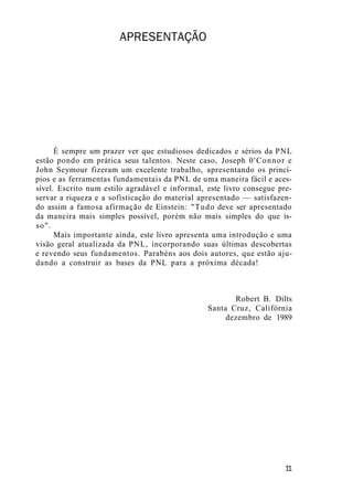 APRESENTAÇÃO
É sempre um prazer ver que estudiosos dedicados e sérios da PNL
estão pondo em prática seus talentos. Neste caso, Joseph 0'Connor e
John Seymour fizeram um excelente trabalho, apresentando os princí-
pios e as ferramentas fundamentais da PNL de uma maneira fácil e aces-
sível. Escrito num estilo agradável e informal, este livro consegue pre-
servar a riqueza e a sofisticação do material apresentado — satisfazen-
do assim a famosa afirmação de Einstein: "Tudo deve ser apresentado
da maneira mais simples possível, porém não mais simples do que is-
so".
Mais importante ainda, este livro apresenta uma introdução e uma
visão geral atualizada da PNL, incorporando suas últimas descobertas
e revendo seus fundamentos. Parabéns aos dois autores, que estão aju-
dando a construir as bases da PNL para a próxima década!
Robert B. Dilts
Santa Cruz, Califórnia
dezembro de 1989
1
1
 