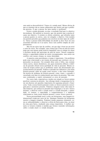 zem sentir-se desconfortável. Temos aí o estado atual. Menos óbvias do
que os sintomas são as causas subjacentes que fazem com que o proble-
ma persista. O que a pessoa faz para manter o problema?
Existe o estado desejado, ou seja, o resultado final que é o objetivo
da mudança. Há também os recursos, que vão permitir que a pessoa al-
cance seu objetivo. E existem os efeitos colaterais, que afetarão tanto
a pessoa quanto os outros, uma vez atingido o objetivo. Este modelo
nos permite perceber que podemos nos envolver em dois tipos de confli-
to. Talvez a pessoa tenha dificuldade em decidir se deve ficar em casa
assistindo televisão ou ir ao teatro. Esse é um conflito simples de com-
portamento.
Mas há um outro tipo de conflito, em que algo é bom em um nível
e ruim em outro. Por exemplo, uma criança que é boa na aula de teatro
julga que esse talento pode torná-la impopular com os colegas de classe
e portanto decide não participar da aula de teatro. Nossos comporta-
mentos e capacidades podem ser muito recompensados, mas entrar em
conflito com nossas crenças ou nossa identidade.
A maneira como percebemos o tempo é importante. Um problema
pode estar relacionado a um trauma do passado que continua a ter re-
percussões no presente. Um exemplo disso seria a fobia, mas existem
vários outros, menos dramáticos, nos quais momentos difíceis e infeli-
zes do passado afetam nossa qualidade de vida no presente. Muitas es-
colas de terapia acham que os problemas atuais são determinados por
acontecimentos do passado. Embora o passado nos influencie e crie nossa
história pessoal, pode ser usado como recurso, e não como limitação.
Na técnica de mudança de história pessoal, como vimos, o passado é
reavaliado com base no conhecimento que temos do presente. Não esta-
mos condenados a repetir eternamente os erros do passado.
Por outro lado, expectativas e medos em relação ao futuro podem
paralisar a pessoa no presente. Isso abrange desde a insegurança de fa-
zer um discurso até questões importantes de segurança pessoal e finan-
ceira. Toda a nossa história pessoal e todos os futuros possíveis conver-
gem para o momento presente. Podemos imaginar nossa vida numa li-
nha temporal, que começa no passado mais longínquo e vai até o futuro
distante, e observar como o estado atual e o estado desejado, a identi-
dade, as crenças, a capacidade, o comportamento e o ambiente
relacionam-se coma nossa história pessoal e nosso futuro possível.
Nossa personalidade total é como um holograma, uma imagem tri-
dimensional criada por raios de luz. Qualquer elemento do holograma
mostra a imagem completa. Podemos mudar pequenos elementos, co-
mo as submodalidades, e observar o efeito de baixo para cima, ou atuar
de cima para baixo, mudando uma crença importante. A melhor ma-
neira se tornará evidente à medida que formos reunindo informações
sobre o estado atual e o estado desejado.
95
 