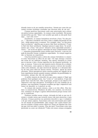 ditando tratar-se de um remédio miraculoso. Setenta por cento dos pa-
cientes tiveram excelentes resultados que duraram mais de um ano.
Crenças positivas funcionam como uma autorização para colocar
em prática nossas capacidades. As crenças criam resultados. Há mesmo
um provérbio que diz: "Quer você acredite que pode ou não pode fazer
algo... você está certo".
Geralmente, as crenças limitadoras envolvem a frase "Eu não pos-
so...". Devemos considerar esta frase como a simples declaração de um
fato, válida apenas para o momento. Por exemplo, dizer "eu não posso
fazer acrobacias" significa que eu posso (não fazer acrobacias). É mui-
to fácil não fazer acrobacias. Qualquer pessoa é capaz disso. Se acredi-
tarmos que a frase "não posso" descreve nossa capacidade presente e
futura — em vez de ser apenas a descrição do nosso comportamento atual
—, estaremos programando nosso cérebro para fracassar, o que nos im-
pede de descobrir nossas verdadeiras capacidades. As crenças negativas
não se baseiam na experiência.
Uma boa metáfora para o efeito das crenças limitadoras é a manei-
ra como funcionam os olhos de um sapo. Um sapo enxerga a maioria
das coisas do seu ambiente imediato, mas apenas interpreta as coisas
que se movem e têm a forma específica de seu alimento preferido, ou
seja, as moscas. Trata-se de uma maneira muito eficiente de se alimen-
tar. Entretanto, como apenas os objetos escuros e móveis são reconhe-
cidos como alimento, um sapo morrerá de inanição se o deixarem den-
tro de uma caixa cheia de moscas mortas. Portanto, apesar de muito
eficientes, filtros perceptíveis muito estreitos podem nos impedir de ter
boas experiências mesmo quando estamos rodeados de possibilidades in-
teressantes, porque elas não são percebidas.
A melhor maneira de descobrir do que somos capazes é fingir que
podemos fazer qualquer coisa. Aja "como se" você pudesse. O que não
puder fazer você não fará. Não se preocupe, porque se seu objetivo for
impossível você logo descobrirá. (Certifique-se de criar medidas de se-
gurança, caso necessárias.) Enquanto acreditar que algo é impossível você
nunca vai descobrir se é possível ou não.
As crenças não nascem conosco, como a cor dos olhos. Elas mu-
dam e se desenvolvem. Mudamos de idéia, nos casamos, nos divorcia-
mos, mudamos de amigos e agimos diferentemente porque nossas cren-
ças se modificam.
Podemos escolher nossas crenças, deixando de lado as que nos li-
mitam e criando outras que tornarão nossa vida mais prazerosa e mais
eficiente. Crenças positivas nos permitem descobrir o que é verdadeiro
e do que somos capazes. Funcionam como uma autorização para explo-
rar um mundo de possibilidades. Que crenças vale a pena manter por-
que nos ajudam a atingir nossos objetivos? Pense em algumas das cren-
ças que você tem sobre si mesmo. Elas são úteis? Funcionam como uma
permissão ou como um obstáculo? Todos nós temos crenças arraigadas
99
 