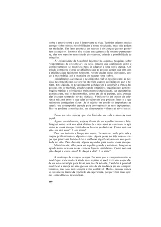 sobre o amor e sobre o que é importante na vida. Também criamos muitas
crenças sobre nossas possibilidades e nossa felicidade, mas elas podem
ser mudadas. Um fator essencial do sucesso é ter crenças que nos permi-
tam alcançá-lo. Embora não sejam uma garantia de sucesso permanen-
te, elas nos mantêm num estado de recursos, criando a possibilidade de
atingi-lo.
A Universidade de Stanford desenvolveu algumas pesquisas sobre
"expectativas de eficiência", ou seja, estudos que analisaram como o
comportamento se modifica para se adaptar a uma nova crença. Um
estudo comparou o grau de eficiência que as pessoas acham que têm com
a eficiência que realmente possuem. Foram usadas várias atividades, des-
de a matemática até a maneira de segurar uma cobra.
Inicialmente, a crença e o desempenho real se equipararam: as pes-
soas desempenhavam as tarefas tão bem quanto acreditavam que o fa-
riam. Em seguida, os pesquisadores começaram a construir a crença das
pessoas em si próprias, estabelecendo objetivos, organizando demons-
trações práticas e oferecendo treinamento especializado. As expectativas
aumentaram, mas o desempenho, como era de se esperar, caiu, porque
elas estavam tentando novas técnicas. Verificou-se um ponto de dife-
rença máxima entre o que elas acreditavam que podiam fazer e o que
realmente conseguiam fazer. Se o sujeito em estudo se empenhava na
tarefa, seu desempenho crescia para corresponder às suas expectativas.
Mas se perdesse a motivação, seu desempenho voltava ao nível inicial.
Pense em três crenças que têm limitado sua vida e anote-as num
papel.
Agora, mentalmente, veja-se diante de um espelho imenso e feio.
Imagine como será sua vida dentro de cinco anos se continuar a agir
como se essas crenças limitadoras fossem verdadeiras. Como será sua
vida em dez anos? E em vinte?
Pare um instante e limpe sua mente. Levante-se, ande pela sala e
respire profundamente algumas vezes. Agora pense em três novas cren-
ças que poderiam fortalecê-lo e melhorar significativamente sua quali-
dade de vida. Pare durante alguns segundos para anotar essas crenças.
Mentalmente, olhe para um espelho grande e amistoso. Imagine-se
agindo como se essas novas crenças fossem verdadeiras. Como será sua
vida daqui a cinco anos? E daqui a dez? E a vinte?
A mudança de crenças sempre faz com que o comportamento se
modifique, e ele mudará ainda mais rápido se você tiver uma capacida-
de ou uma estratégia para levar essa tarefa adiante. Também é possível
modificar a crença de uma pessoa através da mudança do seu compor-
tamento, mas isso nem sempre é tão confiável. Muitas pessoas nunca
se convencem diante da repetição da experiência, porque vêem nisso ape-
nas coincidências desconexas.
100
 
