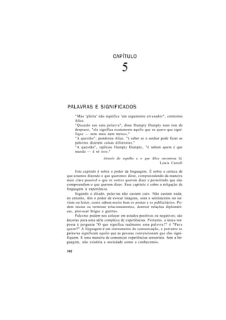 CAPÍTULO
5
PALAVRAS E SIGNIFICADOS
"Mas 'glória' não significa 'um argumento arrasador", contestou
Alice.
"Quando uso uma palavra", disse Humpty Dumpty num tom de
desprezo, "ela significa exatamente aquilo que eu quero que signi-
fique — nem mais nem menos."
"A questão", ponderou Alice, "é saber se o senhor pode fazer as
palavras dizerem coisas diferentes."
"A questão", replicou Humpty Dumpty, "é sabem quem é que
manda — é só isso."
Através do espelho e o que Alice encontrou lá,
Lewis Carroll
Este capítulo é sobre o poder da linguagem. É sobre a certeza de
que estamos dizendo o que queremos dizer, compreendendo da maneira
mais clara possível o que os outros querem dizer e permitindo que eles
compreendam o que querem dizer. Esse capítulo é sobre a religação da
linguagem à experiência.
Segundo o ditado, palavras não custam caro. Não custam nada;
no entanto, têm o poder de evocar imagens, sons e sentimentos no ou-
vinte ou leitor, como sabem muito bem os poetas e os publicitários. Po-
dem iniciar ou terminar relacionamentos, destruir relações diplomáti-
cas, provocar brigas e guerras.
Palavras podem nos colocar em estados positivos ou negativos; são
âncoras para uma série complexa de experiências. Portanto, a única res-
posta à pergunta "O que significa realmente uma palavra?" é "Para
quem?" A linguagem é um instrumento de comunicação, e portanto as
palavras significam aquilo que as pessoas convencionam que elas signi-
fiquem. E uma maneira de comunicar experiências sensoriais. Sem a lin-
guagem, não existiria a sociedade como a conhecemos.
102
 