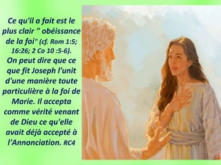 Ce qu'il a fait est le
plus clair " obéissance
de la foi" (cf. Rom 1:5;
16:26; 2 Co 10 :5-6).
On peut dire que ce
que fit Joseph l'unit
d'une manière toute
particulière à la foi de
Marie. Il accepta
comme vérité venant
de Dieu ce qu'elle
avait déjà accepté à
l'Annonciation. RC4
 