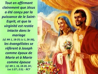 Tout en affirmant
clairement que Jésus
a été conçu par la
puissance de le Saint-
Esprit, et que la
virginité est restée
intacte dans le
mariage
(cf. Mt 1, 18-25; Lc 1, 26-38),
les évangélistes se
réfèrent à Joseph
comme époux de
Marie et à Marie
comme épouse
(cf. Mt 1, 16, 18-20, 24 ;
Luc 1:27 ; 2:5). - RC7
 