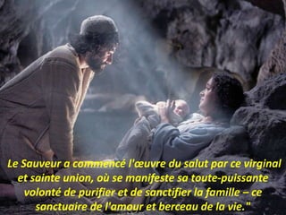 Le Sauveur a commencé l'œuvre du salut par ce virginal
et sainte union, où se manifeste sa toute-puissante
volonté de purifier et de sanctifier la famille – ce
sanctuaire de l'amour et berceau de la vie."
 