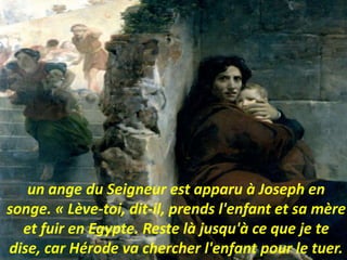 un ange du Seigneur est apparu à Joseph en
songe. « Lève-toi, dit-il, prends l'enfant et sa mère
et fuir en Egypte. Reste là jusqu'à ce que je te
dise, car Hérode va chercher l'enfant pour le tuer.
 