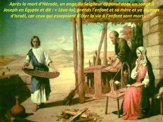Après la mort d'Hérode, un ange du Seigneur apparut dans un songe à
Joseph en Égypte et dit : « Lève-toi, prends l'enfant et sa mère et va au pays
d'Israël, car ceux qui essayaient d'ôter la vie à l'enfant sont morts. . "
 