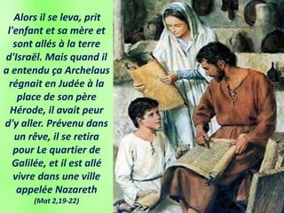 Alors il se leva, prit
l'enfant et sa mère et
sont allés à la terre
d'Israël. Mais quand il
a entendu ça Archelaus
régnait en Judée à la
place de son père
Hérode, il avait peur
d'y aller. Prévenu dans
un rêve, il se retira
pour Le quartier de
Galilée, et il est allé
vivre dans une ville
appelée Nazareth
(Mat 2,19-22)
 