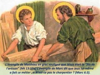 L'évangile de Matthieu en grec souligne que Jésus était le "fils de
l'artisan" (Mt 13:55a) L'évangile de Marc dit que Jeus lui-même
a fait ce métier : « N'est-ce pas le charpentier ? (Marc 6:3).
 