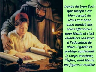 Irénée de Lyon Écrit
que Joseph s'est
bien occupé de
Jésus et a donc
aussi montré des
soins affectueux
pour Marie et s'est
volontiers consacré
à l'éducation de
Jésus. Il garde et
protège également
le Corps mystique,
l'Église, dont Marie
est figure et modèle
 