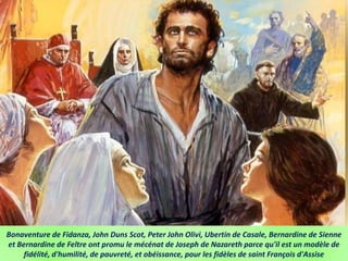 Bonaventure de Fidanza, John Duns Scot, Peter John Olivi, Ubertin de Casale, Bernardine de Sienne
et Bernardine de Feltre ont promu le mécénat de Joseph de Nazareth parce qu'il est un modèle de
fidélité, d'humilité, de pauvreté, et obéissance, pour les fidèles de saint François d'Assise
 