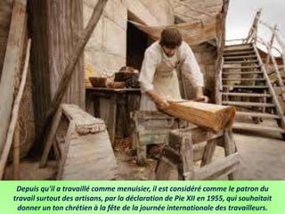Depuis qu'il a travaillé comme menuisier, il est considéré comme le patron du
travail surtout des artisans, par la déclaration de Pie XII en 1955, qui souhaitait
donner un ton chrétien à la fête de la journée internationale des travailleurs.
 