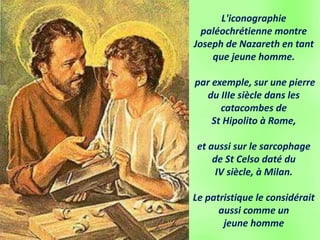 L'iconographie
paléochrétienne montre
Joseph de Nazareth en tant
que jeune homme.
par exemple, sur une pierre
du IIIe siècle dans les
catacombes de
St Hipolito à Rome,
et aussi sur le sarcophage
de St Celso daté du
IV siècle, à Milan.
Le patristique le considérait
aussi comme un
jeune homme
 