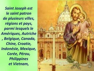 Saint Joseph est
le saint patron
de plusieurs villes,
régions et pays,
parmi lesquels le
Amériques, Autriche
, Belgique, Canada,
Chine, Croatie,
Indonésie, Mexique,
Corée, Pérou,
Philippines
et Vietnam,
 