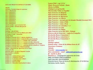 LISTA DE PRESENTACIONES EN ESPAÑOL
Abuelos
Adviento y Navidad, tiempo de esperanza
Amor y Matrimonio
Amor y Matrimonio 1
Amor y Matrimonio 2
Amor y Matrimonio 3
Amor y Matrimonio 4
Amor y Matrimonio 5
Amor y Matrimonio 6
Amor y Matrimonio 7
Amor y Matrimonio 8
Amor y Matrimonio 9
Amoris Laetitia – cap 1,2,3,4,5,6,7,8,9,
Amoris Laetitia – introducción general
Carnaval
Cristo Vive
Domingo – día del Señor
El camino de la cruz de JC en dibujos para niños
El Cuerpo, el culto – (eucarisía)
Espíritu Santo
Familiaris Consortio (FC) 1 – iglesia y familia hoy
Familiaris Consortio (FC) 2 - el plan de Dios para la familia
Familiaris Consortio (FC) 3 – 1 – familia como comunidad
Familiaris Consortio (FC) 3 – 2 – servicio a la vida y educación
Familiaris Consortio (FC) 3 – 3 – misión de la familia en la sociedad
Familiaris Consortio (FC) 3 – 4 - participación de la familia en la iglesia
Familiaris Consortio (FC) 4 Pastoral familiar
Fátima – Historia de las Apariciones de la Virgen
Feria de Sevilla
Haurietis aquas – el culto al Sagrado Corazón
Hermandades y cofradías
Hispanidad
Laudato si 1 – cuidado del hogar común
Laudato si 2 – evangelio de creación
Laudato si 3 – La raíz de la crisis ecológica
Laudato si 4 – ecología integral
Laudato si 5 – líneas de acción
Laudato si 6 – Educación y Espiritualidad Ecológica
Lumen Fidei – cap 1,2,3,4
Madre Teresa de Calcuta – Santa
María y la Biblia
Medjugore peregrinación
Misericordiae Vultus en Español
Papa Francisco en Bulgaria
Papa Francisco en Rumania
Papa Francisco en Marruecos
Papa Francisco en México
Papa Francisco – mensaje para la Jornada Mundial Juventud 2016
Papa Francisco – visita a Chile
Papa Francisco – visita a Perú
Papa Francisco en Colombia 1 + 2
Papa Francisco en Cuba
Papa Francisco en Fátima
Papa Francisco en la JMJ 2016 – Polonia
Resurrección de Jesucristo – según los Evangelios
Revolución Rusa y Comunismo 1
Revolución Rusa y comunismo 2
Revolución Rusa y Comunismo 3
San José
Santiago Apóstol
Semana santa – Vistas de las últimas horas de JC
Vacaciones Cristianas
Valentín
Vocación – www.vocación.org
Para comentarios – email – mflynn@lcegionaries.org
fb – martin m. flynn
Donativos a - Congregación Legionarios de Cristo
IBAN: ES3700491749852910000635
Swift Code (BIC): BSCHESMMXXX
Dirección banco: Plaza de Parma, 8, Montequinto. CP 41700 Dos
Hermanas, Sevilla. España.
 