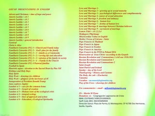 LIST OF PRESENTATIONS IN ENGLISH
Advent and Christmas – time of hope and peace
Amoris Laetitia – ch 1
Amoris Laetitia – ch 2
Amoris Laetitia – ch 3
Amoris Laetitia – ch 4
Amoris Laetitia – ch 5
Amoris Laetitia – ch 6
Amoris Laetitia – ch 7
Amoris Laetitia – ch 8
Amoris Laetitia – ch 9
Amoris Laetitia – general introduction
Carnival
Christ is Alive
Familiaris Consortio (FC) 1 – Church and Family today
Familiaris Consortio (FC) 2 - God’s plan for the family
Familiaris Consortio (FC) 3 – 1 – family as a Community
Familiaris Consortio (FC) 3 – 2 – serving life and education
Familiaris Consortio (FC) 3 – 3 – mission of the family in society
Familiaris Consortio (FC) 3 – 4 - Family in the Church
Familiaris Consortio (FC) 4 Pastoral familiar
Football in Spain
Haurietis aquas – devotion to the Sacred Heart by Pius XII
Holidays and Holy Days
Holy Spirit
Holy Week – drawings for children
Holy Week – glmjpses of the last hours of JC
Inauguration of President Donald Trump
Juno explores Jupiter
Laudato si 1 – care for the common home
Laudato si 2 – Gospel of creation
Laudato si 3 – Human roots of the ecological crisis
Laudato si 4 – integral ecology
Laudato si 5 – lines of approach and action
Laudato si 6 – Education y Ecological Spirituality
Love and Marriage 1-
Love and Marriage 2 – growing up to sexual maturity
Love and Marriage 3 – psychological differences and complimentarity
Love and Marriage 4- causes of sexual attraction
Love and Marriage 5- freedom and intimacy
Love and Marriage 6 - human love
Love and Marriage 7 - destiny of human love
Love and Marriage 8- marriage between Christian believers
Love and Marriage 9 – sacrament of marriage
Lumen Fidei – ch 1,2,3,4
Medjugore Pilgrimage
Misericordiae Vultus in English
Mother Teresa of Calcuta – Saint
Pope Franciss in Thailand
Pope Francis in Japan
Pope Francis in Sweden
Pope Francis in America
Pope Francis in the WYD in Poland 2016
Resurrection of Jesus Christ –according to the Gospels
Russian Revolution and Communismo 3 civil war 1918.1921
Russian Revolution and Communism 1
Russian Revolution and Communismo 2
Saint Joseph
Saint Patrick and Ireland
Sunday – day of the Lord
Thanksgiving – History and Customs
The Body, the cult – (Eucharist)
Valentine
Vocation – mconnor@legionaries.org
Way of the Cross – drawings for children
For commentaries – email – mflynn@legionaries.org
Fb – Martin M Flynn
Donations to - Congregación Legionarios de Cristo
IBAN: ES3700491749852910000635
Swift Code (BIC): BSCHESMMXXX
Dirección banco: Plaza de Parma, 8, Montequinto. CP 41700 Dos Hermanas,
Sevilla. España.
 