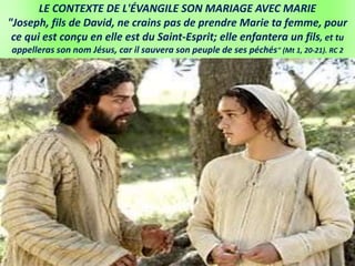 LE CONTEXTE DE L'ÉVANGILE SON MARIAGE AVEC MARIE
"Joseph, fils de David, ne crains pas de prendre Marie ta femme, pour
ce qui est conçu en elle est du Saint-Esprit; elle enfantera un fils, et tu
appelleras son nom Jésus, car il sauvera son peuple de ses péchés" (Mt 1, 20-21). RC 2
 