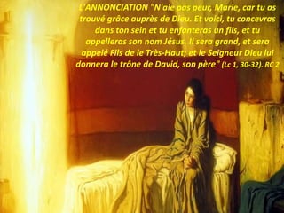 L'ANNONCIATION "N'aie pas peur, Marie, car tu as
trouvé grâce auprès de Dieu. Et voici, tu concevras
dans ton sein et tu enfanteras un fils, et tu
appelleras son nom Jésus. Il sera grand, et sera
appelé Fils de le Très-Haut; et le Seigneur Dieu lui
donnera le trône de David, son père" (Lc 1, 30-32). RC 2
 