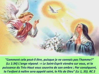 "Comment cela peut-il être, puisque je ne connais pas l'homme?"
(Lc 1:34) L'ange répond : « Le Saint-Esprit viendra sur vous, et la
puissance du Très-Haut vous couvrira de son ombre ; Par conséquent,
la l'enfant à naître sera appelé saint, le Fils de Dieu" (Lc 1, 35). RC 2
 