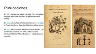 Publicaciones
En 1831, publica una revista mensual, The Horticultural
Register; a lo que le sigue en 1834 el Magazine of
Botany.
En 1840 sale su Pocket Botanical Dictionary, y en 1850
el Flower Garden, y Calendar of Gardening Operations.
En 1841, es cofundador del periódico más famoso, The
Gardeners' Chronicle con John Lindley, Charles
Wentworth Dilke y William Bradbury, y más tarde sería
su editor.
 