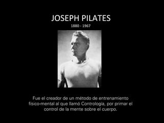 JOSEPH	PILATES	
Fue el creador de un método de entrenamiento
físico-mental al que llamó Contrología, por primar el
control de la mente sobre el cuerpo.	
	
1880	-	1967	
		
 
