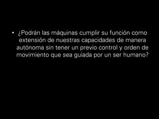 •  ¿Podrán las máquinas cumplir su función como
extensión de nuestras capacidades de manera
autónoma sin tener un previo control y orden de
movimiento que sea guiada por un ser humano?
 