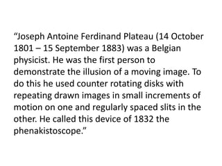 “Joseph Antoine Ferdinand Plateau (14 October
1801 – 15 September 1883) was a Belgian
physicist. He was the first person to
demonstrate the illusion of a moving image. To
do this he used counter rotating disks with
repeating drawn images in small increments of
motion on one and regularly spaced slits in the
other. He called this device of 1832 the
phenakistoscope.”
 