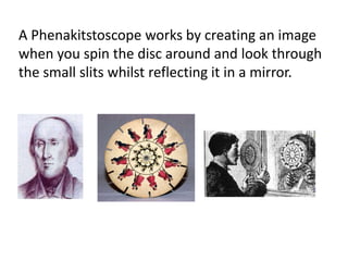 A Phenakitstoscope works by creating an image
when you spin the disc around and look through
the small slits whilst reflecting it in a mirror.
 