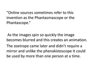 “Online sources sometimes refer to this
invention as the Phantasmascope or the
Phantascope.”
As the images spin so quickly the image
becomes blurred and this creates an animation.
The zoetrope came later and didn’t require a
mirror and unlike the phenakistoscope it could
be used by more than one person at a time.
 