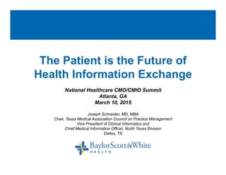 The Patient is the Future of
Health Information ExchangeHealth Information Exchange
National Healthcare CMO/CMIO Summit
Atlanta, GA
Joseph Schneider, MD, MBA
Chair, Texas Medical Association Council on Practice Management
,
March 10, 2015
, g
Vice President of Clinical Informatics and
Chief Medical Information Officer, North Texas Division
Dallas, TX
 