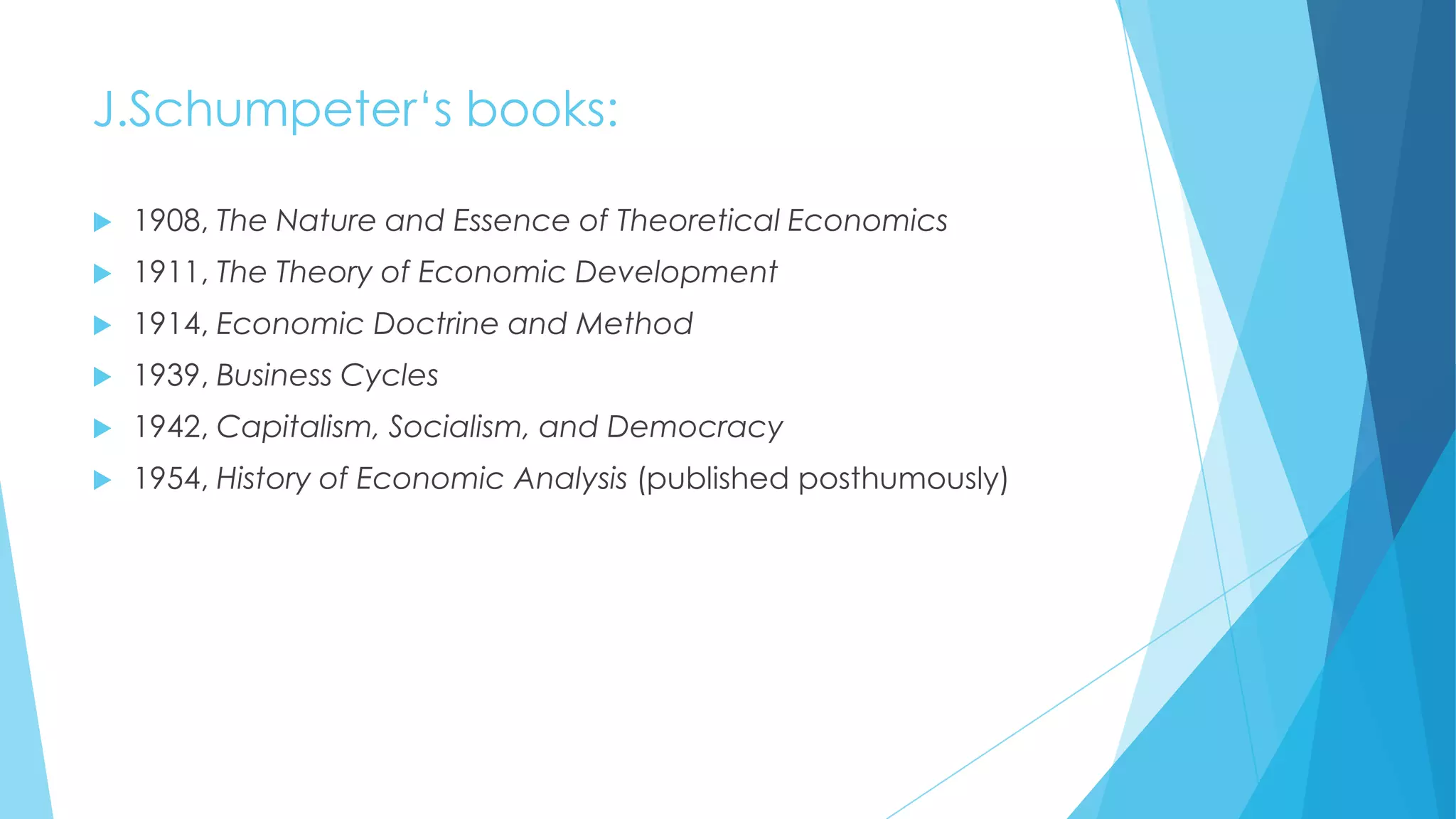 J.Schumpeter„s books:


1908, The Nature and Essence of Theoretical Economics



1911, The Theory of Economic Development



1914, Economic Doctrine and Method



1939, Business Cycles



1942, Capitalism, Socialism, and Democracy



1954, History of Economic Analysis (published posthumously)

 