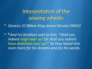 Genesis 37:8New King James Version (NKJV)
8 And his brothers said to him, “Shall you
indeed reign over us? Or shall you indeed
have dominion over us?” So they hated him
even more for his dreams and for his words.
 