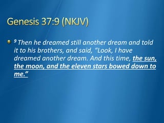 9 Then he dreamed still another dream and told
it to his brothers, and said, “Look, I have
dreamed another dream. And this time, the sun,
the moon, and the eleven stars bowed down to
me.”
 