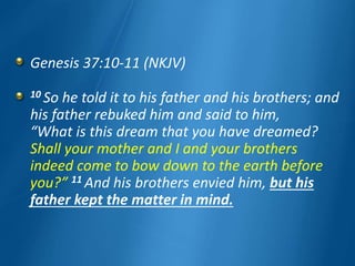 Genesis 37:10-11 (NKJV)
10 So he told it to his father and his brothers; and
his father rebuked him and said to him,
“What is this dream that you have dreamed?
Shall your mother and I and your brothers
indeed come to bow down to the earth before
you?” 11 And his brothers envied him, but his
father kept the matter in mind.
 