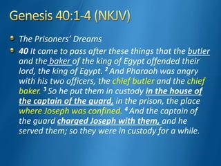 The Prisoners’ Dreams
40 It came to pass after these things that the butler
and the baker of the king of Egypt offended their
lord, the king of Egypt. 2 And Pharaoh was angry
with his two officers, the chief butler and the chief
baker. 3 So he put them in custody in the house of
the captain of the guard, in the prison, the place
where Joseph was confined. 4 And the captain of
the guard charged Joseph with them, and he
served them; so they were in custody for a while.
 