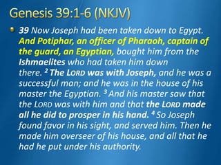 39 Now Joseph had been taken down to Egypt.
And Potiphar, an officer of Pharaoh, captain of
the guard, an Egyptian, bought him from the
Ishmaelites who had taken him down
there. 2 The LORD was with Joseph, and he was a
successful man; and he was in the house of his
master the Egyptian. 3 And his master saw that
the LORD was with him and that the LORD made
all he did to prosper in his hand. 4 So Joseph
found favor in his sight, and served him. Then he
made him overseer of his house, and all that he
had he put under his authority.
 