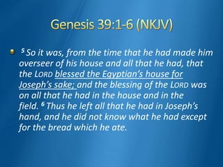 5 So it was, from the time that he had made him
overseer of his house and all that he had, that
the LORD blessed the Egyptian’s house for
Joseph’s sake; and the blessing of the LORD was
on all that he had in the house and in the
field. 6 Thus he left all that he had in Joseph’s
hand, and he did not know what he had except
for the bread which he ate.
 