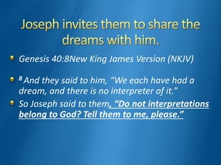 Genesis 40:8New King James Version (NKJV)
8 And they said to him, “We each have had a
dream, and there is no interpreter of it.”
So Joseph said to them, “Do not interpretations
belong to God? Tell them to me, please.”
 