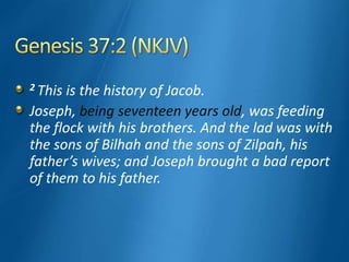2 This is the history of Jacob.
Joseph, being seventeen years old, was feeding
the flock with his brothers. And the lad was with
the sons of Bilhah and the sons of Zilpah, his
father’s wives; and Joseph brought a bad report
of them to his father.
 