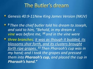 Genesis 40:9-11New King James Version (NKJV)
9 Then the chief butler told his dream to Joseph,
and said to him, “Behold, in my dream a
vine was before me, 10 and in the vine were
three branches; it was as though it budded, its
blossoms shot forth, and its clusters brought
forth ripe grapes. 11 Then Pharaoh’s cup was in
my hand; and I took the grapes and pressed
them into Pharaoh’s cup, and placed the cup in
Pharaoh’s hand.”
 