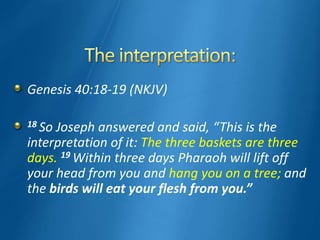Genesis 40:18-19 (NKJV)
18 So Joseph answered and said, “This is the
interpretation of it: The three baskets are three
days. 19 Within three days Pharaoh will lift off
your head from you and hang you on a tree; and
the birds will eat your flesh from you.”
 